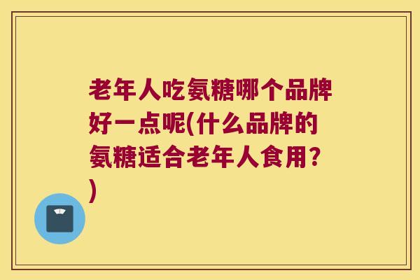 老年人吃氨糖哪个品牌好一点呢(什么品牌的氨糖适合老年人食用？)