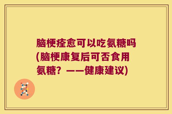 脑梗痊愈可以吃氨糖吗(脑梗康复后可否食用氨糖？——健康建议)