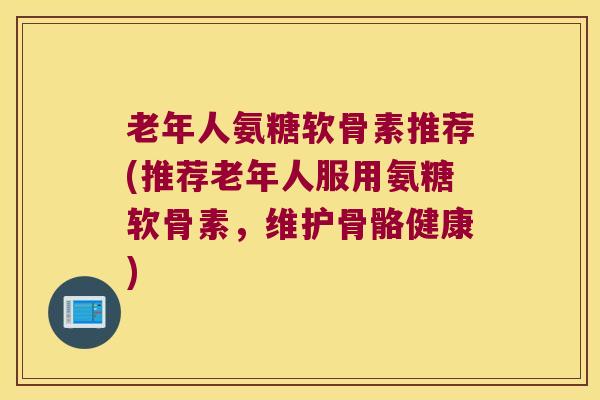 老年人氨糖软骨素推荐(推荐老年人服用氨糖软骨素，维护骨骼健康)