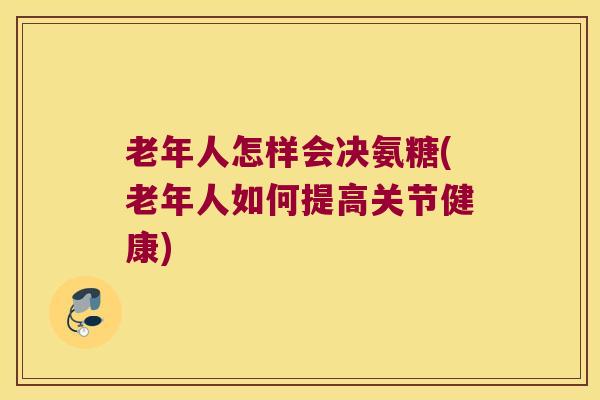 老年人怎样会决氨糖(老年人如何提高关节健康)