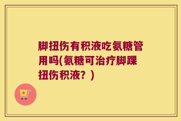 脚扭伤有积液吃氨糖管用吗(氨糖可脚踝扭伤积液?) 脚扭伤有积液吃氨糖管用吗(氨糖可脚踝扭伤积液?)