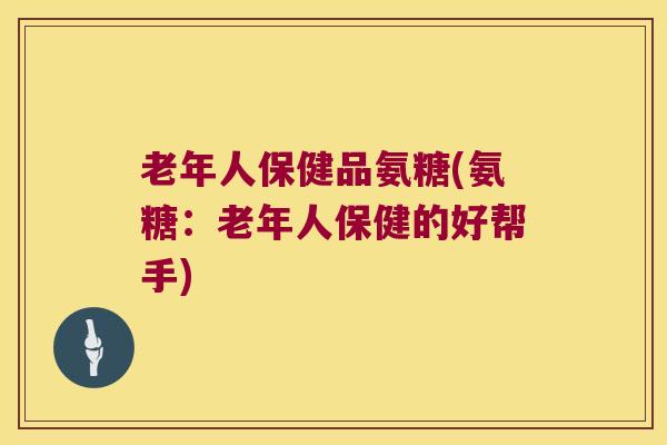老年人保健品氨糖(氨糖:老年人保健的好帮手) 老年人保健品氨糖(氨糖:老年人保健的好帮手)