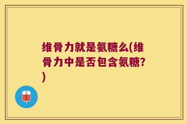 维骨力就是氨糖么(维骨力中是否包含氨糖？)