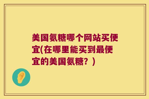 美国氨糖哪个网站买便宜(在哪里能买到便宜的美国氨糖?) 美国氨糖哪个网站买便宜(在哪里能买到便宜的美国氨糖?)
