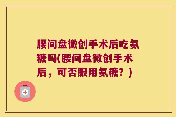 腰间盘微创手术后吃氨糖吗(腰间盘微创手术后，可否服用氨糖？)