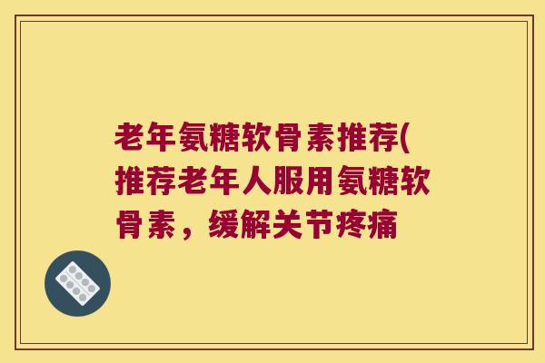 老年氨糖软骨素推荐(推荐老年人服用氨糖软骨素，缓解关节