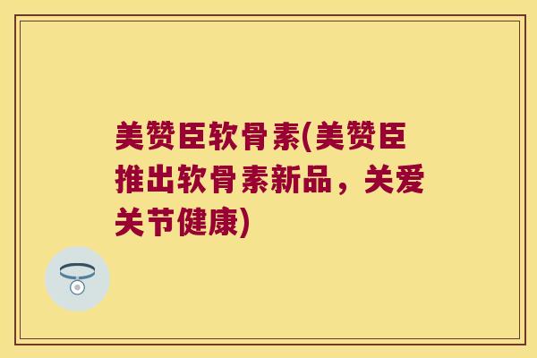 美赞臣软骨素(美赞臣推出软骨素新品，关爱关节健康)