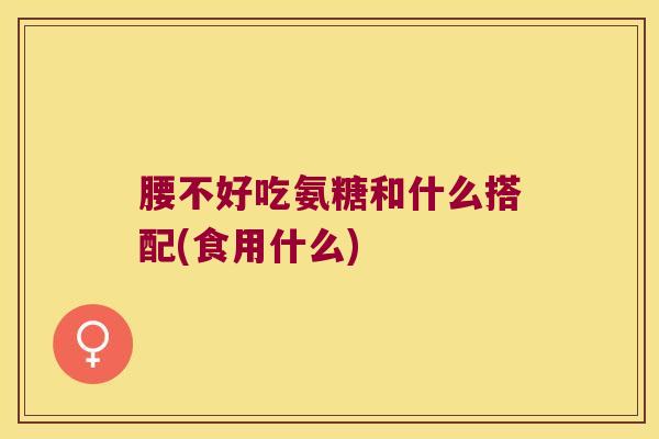 腰不好吃氨糖和什么搭配(食用什么) 腰不好吃氨糖和什么搭配(食用什么)
