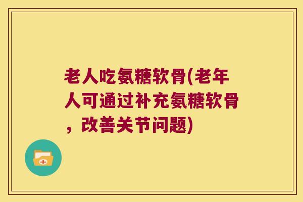 老人吃氨糖软骨(老年人可通过补充氨糖软骨，改善关节问题)