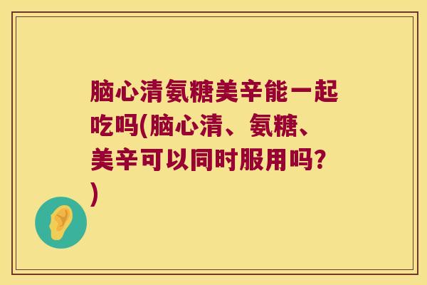 脑心清氨糖美辛能一起吃吗(脑心清、氨糖、美辛可以同时服用吗?) 脑心清氨糖美辛能一起吃吗(脑心清、氨糖、美辛可以同时服用吗?)
