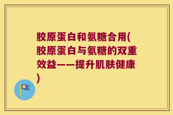 胶原蛋白和氨糖合用(胶原蛋白与氨糖的双重效益——提升健康)