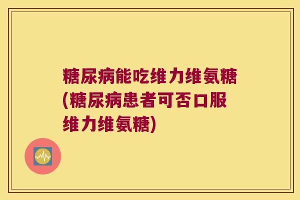 能吃维力维氨糖(患者可否口服维力维氨糖)