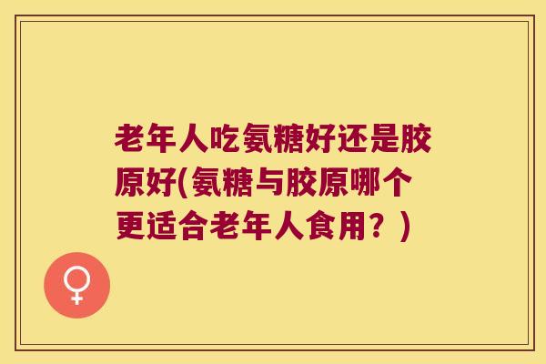 老年人吃氨糖好还是胶原好(氨糖与胶原哪个更适合老年人食用?) 老年人吃氨糖好还是胶原好(氨糖与胶原哪个更适合老年人食用?)