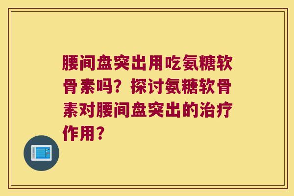 腰间盘突出用吃氨糖软骨素吗？探讨氨糖软骨素对腰间盘突出的作用？