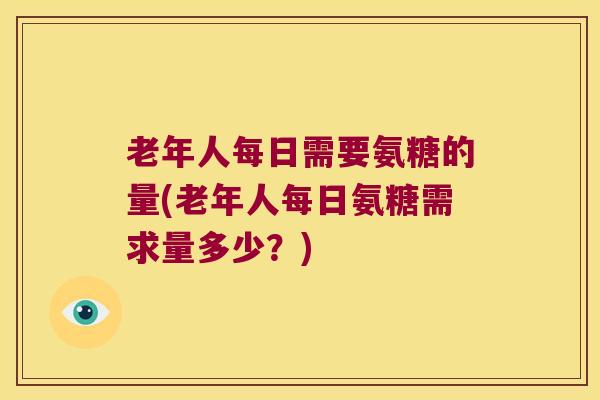 老年人每日需要氨糖的量(老年人每日氨糖需求量多少？)