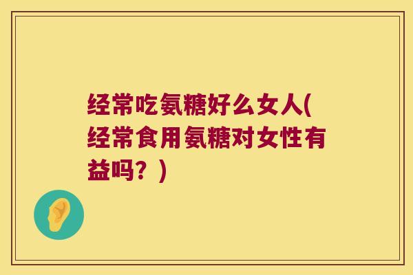 经常吃氨糖好么女人(经常食用氨糖对女性有益吗?) 经常吃氨糖好么女人(经常食用氨糖对女性有益吗?)