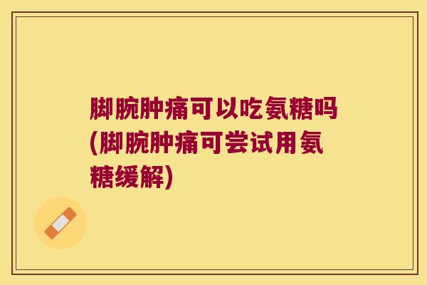 脚腕肿痛可以吃氨糖吗(脚腕肿痛可尝试用氨糖缓解)