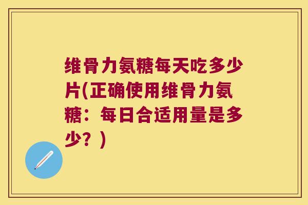 维骨力氨糖每天吃多少片(正确使用维骨力氨糖：每日合适用量是多少？)