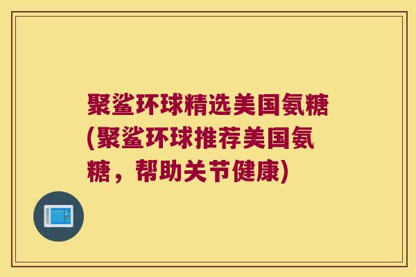聚鲨环球精选美国氨糖(聚鲨环球推荐美国氨糖,帮助关节健康) 聚鲨环球精选美国氨糖(聚鲨环球推荐美国氨糖,帮助关节健康)