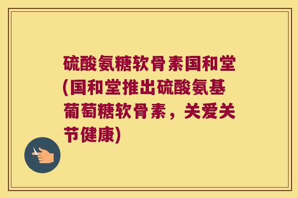 硫酸氨糖软骨素国和堂(国和堂推出硫酸氨基葡萄糖软骨素,关爱关节健康) 硫酸氨糖软骨素国和堂(国和堂推出硫酸氨基葡萄糖软骨素,关爱关节健康)