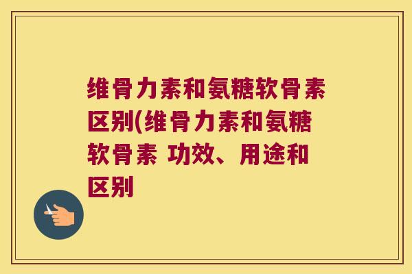 维骨力素和氨糖软骨素区别(维骨力素和氨糖软骨素 功效、用途和区别