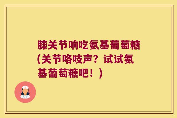 膝关节响吃氨基葡萄糖(关节咯吱声?试试氨基葡萄糖吧!) 膝关节响吃氨基葡萄糖(关节咯吱声?试试氨基葡萄糖吧!)