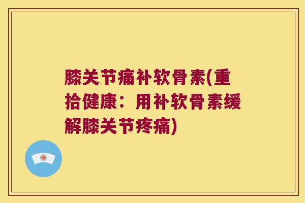 膝关节痛补软骨素(重拾健康:用补软骨素缓解膝关节) 膝关节痛补软骨素(重拾健康:用补软骨素缓解膝关节)