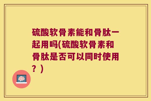 硫酸软骨素能和骨肽一起用吗(硫酸软骨素和骨肽是否可以同时使用?) 硫酸软骨素能和骨肽一起用吗(硫酸软骨素和骨肽是否可以同时使用?)
