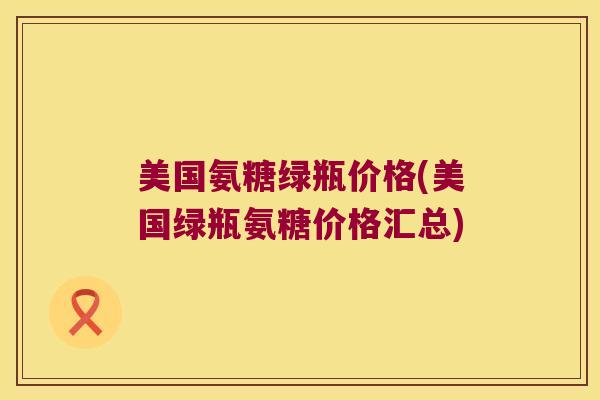 美国氨糖绿瓶价格(美国绿瓶氨糖价格汇总)
