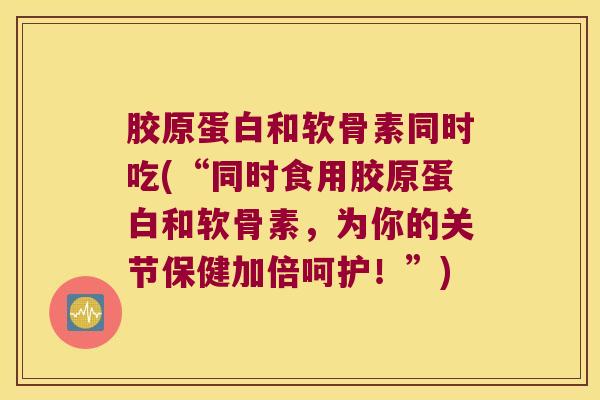胶原蛋白和软骨素同时吃(“同时食用胶原蛋白和软骨素,为你的关节保健加倍呵护!”) 胶原蛋白和软骨素同时吃(“同时食用胶原蛋白和软骨素,为你的关节保健加倍呵护!”)