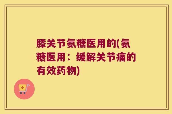 膝关节氨糖医用的(氨糖医用:缓解关节痛的有效) 膝关节氨糖医用的(氨糖医用:缓解关节痛的有效)
