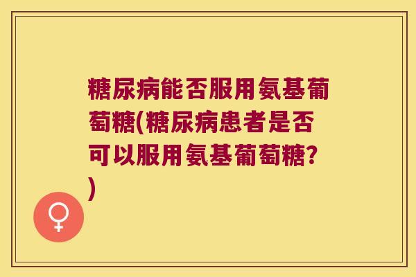 能否服用氨基葡萄糖(患者是否可以服用氨基葡萄糖?) 能否服用氨基葡萄糖(患者是否可以服用氨基葡萄糖?)