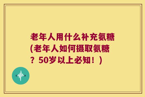 老年人用什么补充氨糖(老年人如何摄取氨糖?50岁以上必知!) 老年人用什么补充氨糖(老年人如何摄取氨糖?50岁以上必知!)