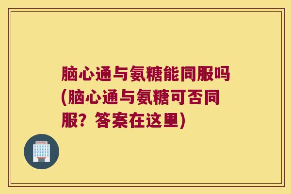 脑心通与氨糖能同服吗(脑心通与氨糖可否同服？答案在这里)