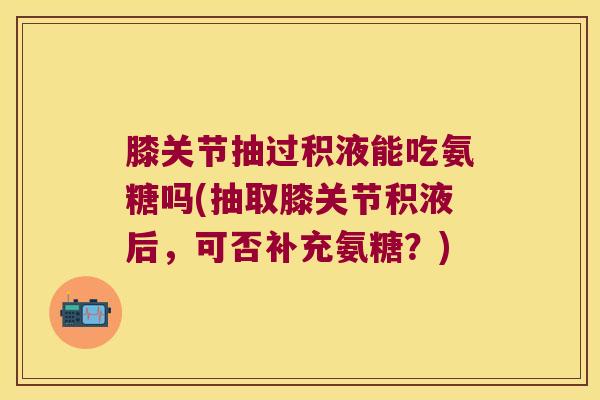膝关节抽过积液能吃氨糖吗(抽取膝关节积液后，可否补充氨糖？)