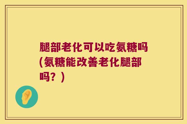 腿部老化可以吃氨糖吗(氨糖能改善老化腿部吗？)