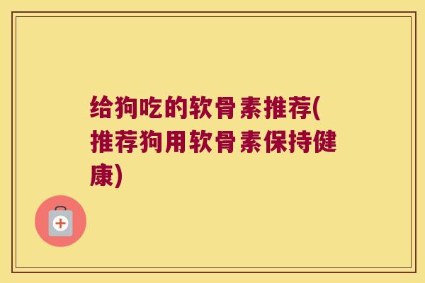 给狗吃的软骨素推荐(推荐狗用软骨素保持健康) 给狗吃的软骨素推荐(推荐狗用软骨素保持健康)