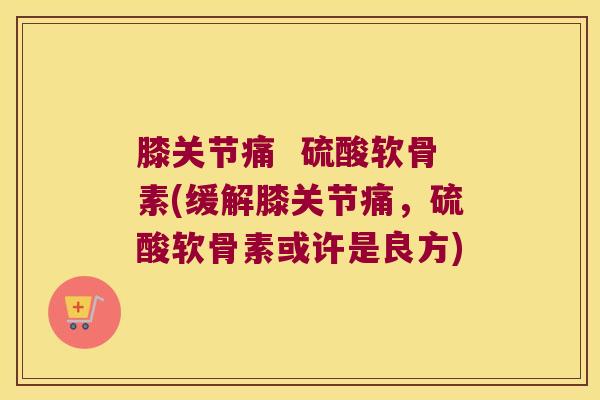 膝关节痛  硫酸软骨素(缓解膝关节痛，硫酸软骨素或许是良方)