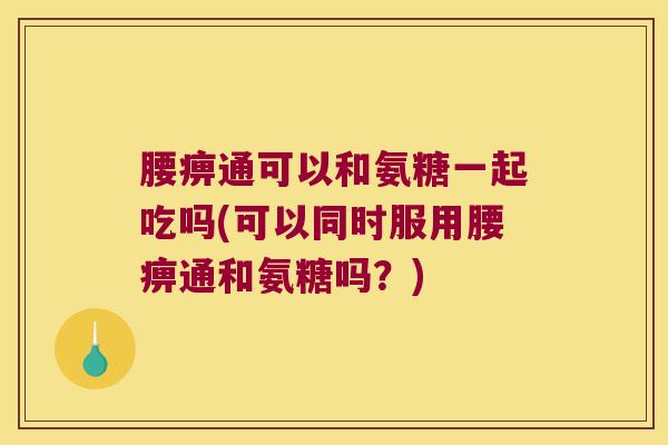 腰痹通可以和氨糖一起吃吗(可以同时服用腰痹通和氨糖吗?) 腰痹通可以和氨糖一起吃吗(可以同时服用腰痹通和氨糖吗?)