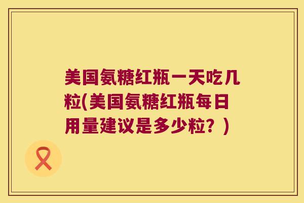 美国氨糖红瓶一天吃几粒(美国氨糖红瓶每日用量建议是多少粒?) 美国氨糖红瓶一天吃几粒(美国氨糖红瓶每日用量建议是多少粒?)