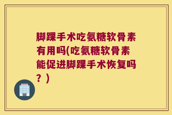 脚踝手术吃氨糖软骨素有用吗(吃氨糖软骨素能促进脚踝手术恢复吗？)