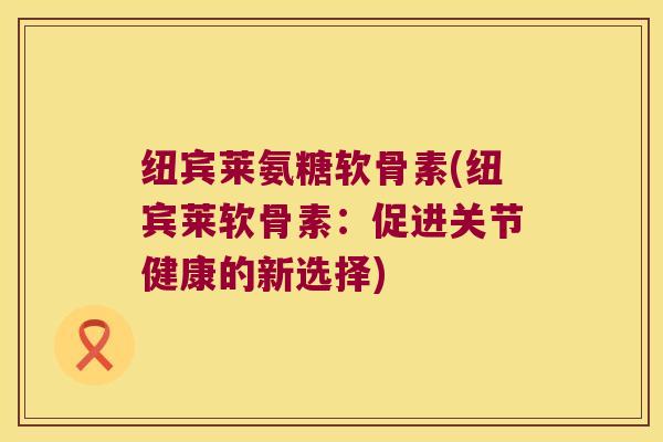 纽宾莱氨糖软骨素(纽宾莱软骨素:促进关节健康的新选择) 纽宾莱氨糖软骨素(纽宾莱软骨素:促进关节健康的新选择)