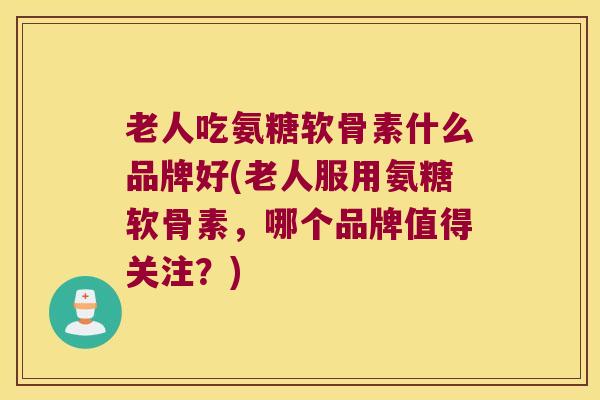 老人吃氨糖软骨素什么品牌好(老人服用氨糖软骨素，哪个品牌值得关注？)