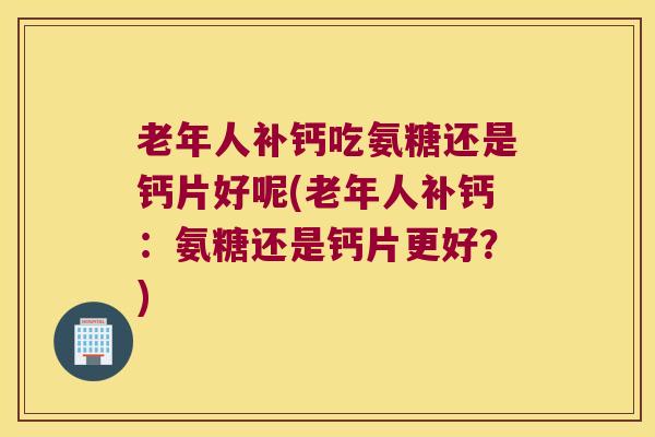 老年人补钙吃氨糖还是钙片好呢(老年人补钙：氨糖还是钙片更好？)