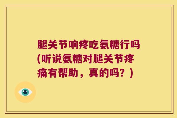 腿关节响疼吃氨糖行吗(听说氨糖对腿关节有帮助，真的吗？)