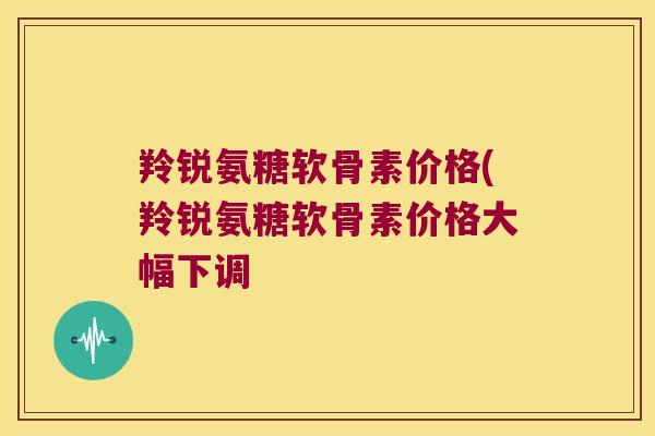 羚锐氨糖软骨素价格(羚锐氨糖软骨素价格大幅下调