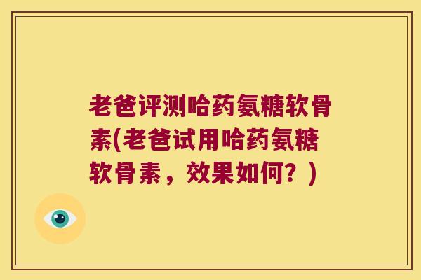 老爸评测哈药氨糖软骨素(老爸试用哈药氨糖软骨素，效果如何？)