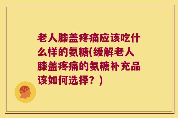 老人膝盖应该吃什么样的氨糖(缓解老人膝盖的氨糖补充品该如何选择？)