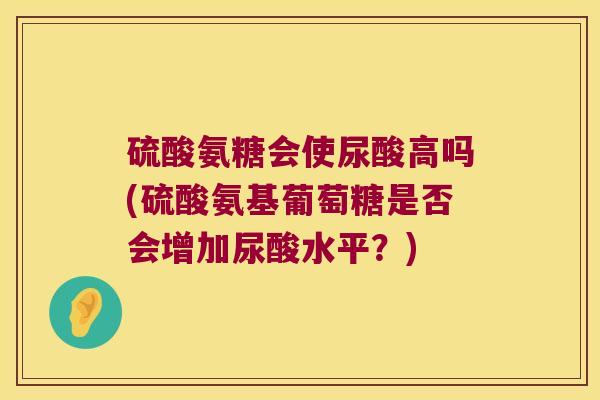 硫酸氨糖会使尿酸高吗(硫酸氨基葡萄糖是否会增加尿酸水平?) 硫酸氨糖会使尿酸高吗(硫酸氨基葡萄糖是否会增加尿酸水平?)