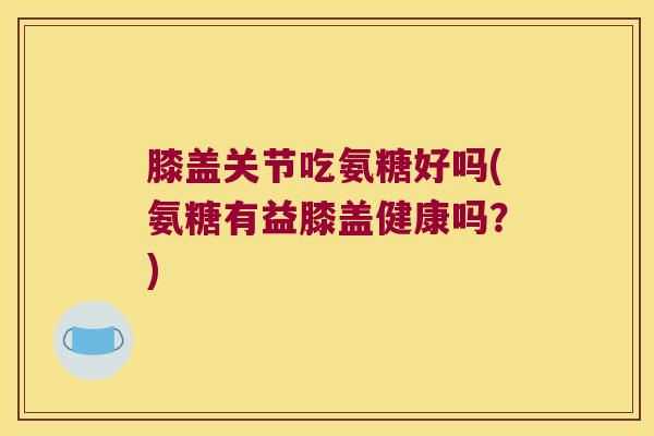 膝盖关节吃氨糖好吗(氨糖有益膝盖健康吗？)